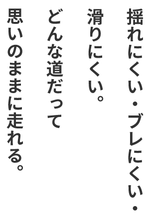 揺れにくい・ブレにくい・滑りにくい。どんな道だって思いのままに走れる。