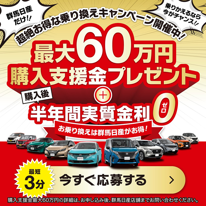 超絶お得な乗り換えキャンペーン開催中！最大60万円購入支援金プレゼント + 購入後半年間実質金利0 乗り換えは群馬日産がお得！ 最短3分 今すぐ応募する場合はこちらから